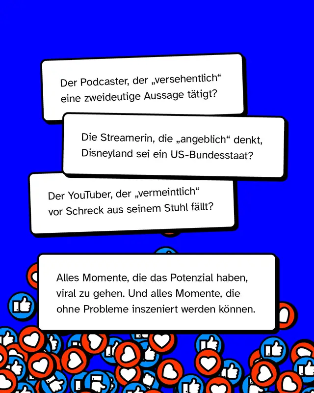 Der Podcaster, der &bdquo;versehentlich" eine zweideutige Aussage t&auml;tigt? Die Streamerin, die &bdquo;angeblich" denkt, Disneyland sei ein US-Bundesstaat? Der YouTuber, der &bdquo;vermeintlich" vor Schreck aus seinem Stuhl f&auml;llt? Alles Momente, die das Potenzial haben, viral zu gehen. Und alles Momente, die ohne Probleme inszeniert werden k&ouml;nnen.