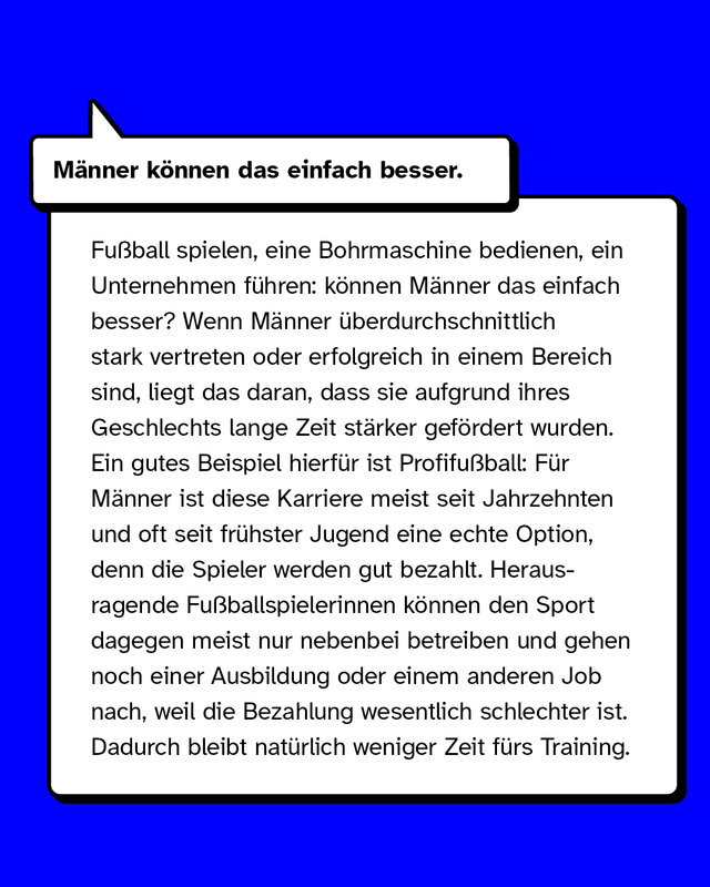 Männer können das einfach besser. Fußball spielen, eine Bohrmaschine bedienen, ein Unternehmen führen: können Männer das einfach besser? Wenn Männer überdurchschnittlich stark vertreten oder erfolgreich in einem Bereich sind, liegt das daran, dass sie aufgrund ihres Geschlechts stärker gefördert wurden. Ein gutes Beispiel hierfür ist Profifußball: Für Männer ist diese Karriere meist seit frühster Jugend eine echte Option, denn die Spieler werden gut bezahlt. Herausragende Fußballspielerinnen können den Sport dagegen meist nur nebenbei betreiben und gehen noch einer Ausbildung oder einem anderen Job nach, weil die Bezahlung wesentlich schlechter ist. Dadurch bleibt natürlich weniger Zeit fürs Training.