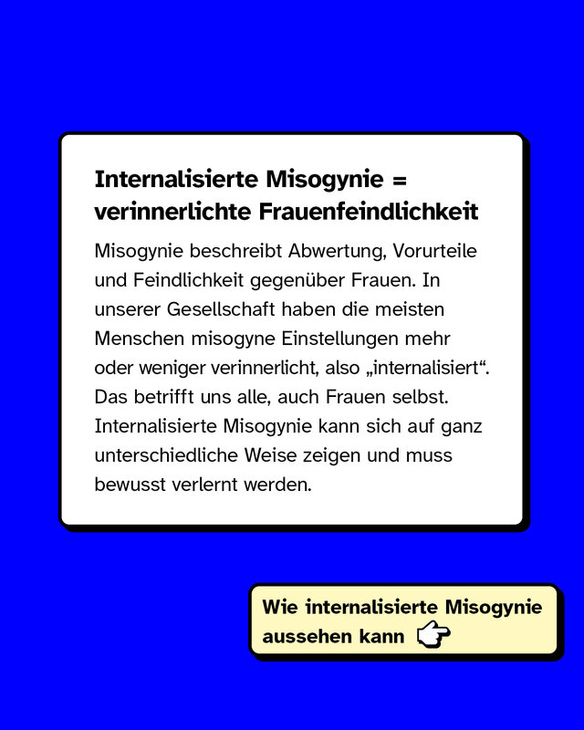 Internalisierte Misogynie ist gleich verinnerlichte Frauenfeindlichkeit. Misogynie beschreibt Abwertung, Vorurteile und Feindlichkeit gegenüber Frauen. In unserer Gesellschaft haben die meisten Menschen misogyne Einstellungen mehr oder weniger verinnerlicht, also internalisiert. Das betrifft uns alle, auch Frauen selbst. Internalisierte Misogynie kann sich auf ganz unterschiedliche Weise zeigen und muss bewusst verlernt werden.