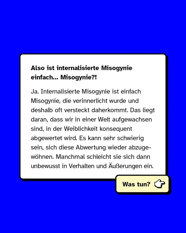 Also ist internalisierte Misogynie einfach Misogynie? Ja. Internalisierte Misogynie ist einfach Misogynie, die verinnerlicht wurde und deshalb oft versteckt daherkommt. Das liegt daran, dass wir in einer Welt aufgewachsen sind, in der Weiblichkeit konsequent abgewertet wird. Es kann sehr schwierig sein, sich diese Abwertung wieder abzugew&ouml;hnen. Manchmal schleicht sie sich dann unbewusst in Verhalten und &Auml;u&szlig;erungen ein.