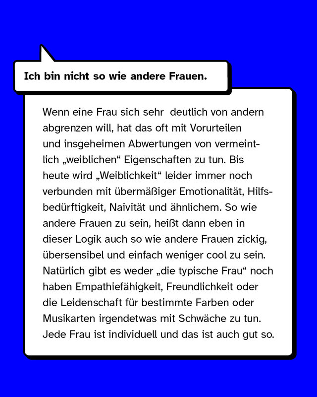 Ich bin nicht so wie andere Frauen. Das Bedürfnis zu haben, sich von anderen Frauen abzugrenzen, hat oft mit Vorurteilen und insgeheimen Abwertungen von vermeintlich „weiblichen“ Eigenschaften zu tun. Bis heute wird „Weiblichkeit“ leider immer noch verbunden mit übermäßiger Emotionalität, Hilfsbedürftigkeit, Naivität und ähnlichem. So wie andere Frauen zu sein, heißt dann eben in dieser Logik auch so wie andere Frauen zickig, übersensibel und einfach weniger cool zu sein. Natürlich gibt es weder „die typische Frau“ noch haben Empathiefähigkeit, Freundlichkeit oder die Leidenschaft für bestimmte Farben oder Musikarten irgendetwas mit Schwäche zu tun. Jede Frau ist individuell und das ist auch gut so.
