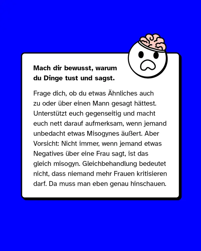 Was tun? Mach dir bewusst, warum du Dinge tust und sagst. Frage dich, ob du etwas &Auml;hnliches auch zu oder &uuml;ber einen Mann gesagt h&auml;ttest. Unterst&uuml;tzt euch gegenseitig und macht euch nett darauf aufmerksam, wenn jemand unbedacht etwas Misogynes &auml;u&szlig;ert. Aber Vorsicht: Nicht immer, wenn jemand etwas Negatives &uuml;ber eine Frau sagt, ist das gleich misogyn. Gleichbehandlung bedeutet nicht, dass niemand mehr Frauen kritisieren darf. Da muss man eben genau hinschauen.