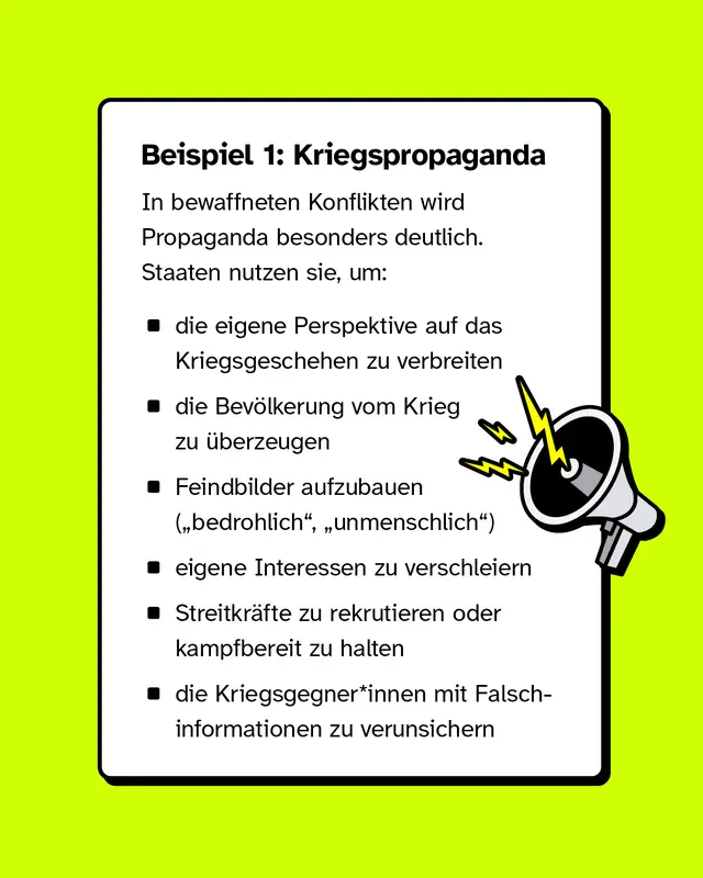 Beispiel 1: Kriegspropaganda. In bewaffneten Konflikten wird Propaganda besonders deutlich. Staaten nutzen sie um die eigene Perspektive auf das Kriegsgeschehen zu verbreiten, die Bev&ouml;lkerung vom Krieg zu &uuml;berzeugen, Feindbilder aufzubauen, eigene Interessen zu verschleiern, Streitkr&auml;fte zu rekrutieren oder kampfbereit zu halten und Kriegsgegnerinnen und Kriegsgegner mit Falschinformationen zu verunsichern.
