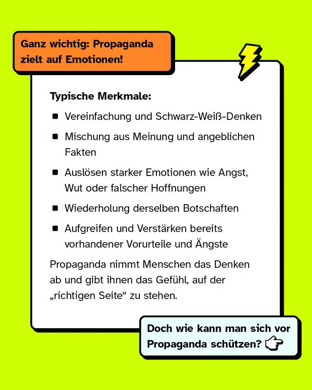 Ganz wichtig: Propaganda zielt auf Emotionen. Typische Merkmale sind Vereinfachung und Schwarz-Wei&szlig;-Denken, die Mischung aus Meinung und angeblichen Fakten, das Ausl&ouml;sen starker Emotionen, wie Angst, Wut oder falscher Hoffnungen, die Wiederholung derselben Botschaften, sowie das Verst&auml;rken bereits vorhandener Vorurteile und &Auml;ngste. Propaganda nimmt Menschen das Denken ab und gibt ihnen das Gef&uuml;hl auf der richtigen Seite zu stehen. Doch wie kann man sich davor sch&uuml;tzen?