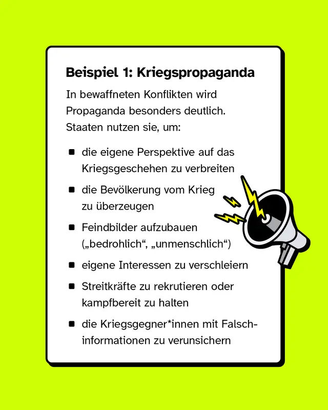 Beispiel 1: Kriegspropaganda. In bewaffneten Konflikten wird Propaganda besonders deutlich. Staaten nutzen sie um die eigene Perspektive auf das Kriegsgeschehen zu verbreiten, die Bev&ouml;lkerung vom Krieg zu &uuml;berzeugen, Feindbilder aufzubauen, eigene Interessen zu verschleiern, Streitkr&auml;fte zu rekrutieren oder kampfbereit zu halten und Kriegsgegnerinnen und Kriegsgegner mit Falschinformationen zu verunsichern.