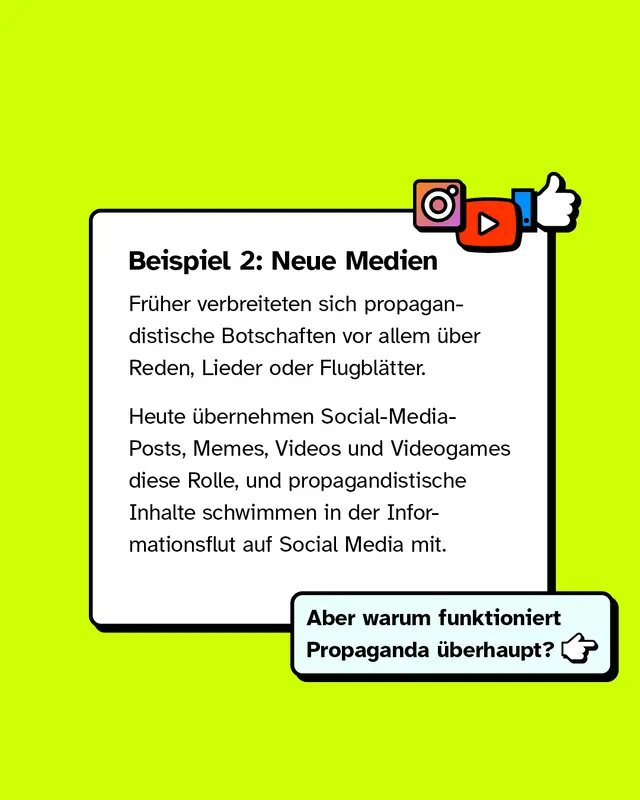 Beispiel 2: Neue Medien. Fr&uuml;her verbreiteten sich propagandistische Botschaften vor allem &uuml;ber Reden, Lieder oder Flugbl&auml;tter. Heute &uuml;bernehmen Social Media Posts, Memes, Videos und Videogames diese Rolle. Propagandistische Inhalte schwimmen dabei in der t&auml;glichen Informationsflut auf Social Media mit. Aber warum funktioniert Propaganda &uuml;berhaupt?