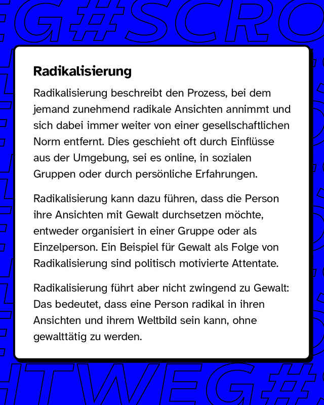 Radikalisierung Radikalisierung bezeichnet den Prozess, bei dem jemand immer extremere Ansichten entwickelt und sich von gesellschaftlichen Normen entfernt. Dieser Wandel kann durch äußere Einflüsse wie soziale Medien, Gruppen oder persönliche Erlebnisse ausgelöst werden.   Radikalisierung führt nicht zwangsläufig zu Gewalt, aber in manchen Fällen, wie bei politisch motivierten Attentaten, kann dies der Fall sein.