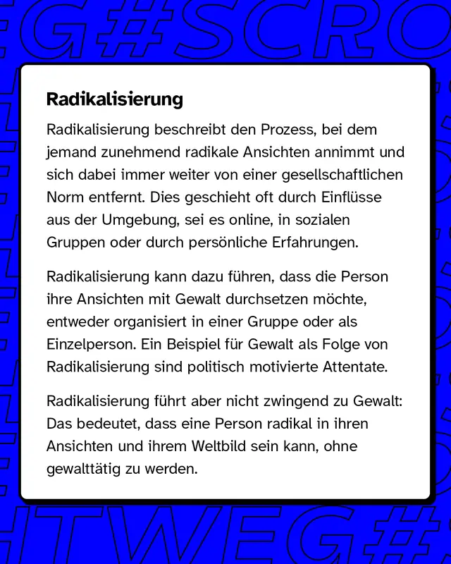 Radikalisierung Radikalisierung bezeichnet den Prozess, bei dem jemand immer extremere Ansichten entwickelt und sich von gesellschaftlichen Normen entfernt. Dieser Wandel kann durch äußere Einflüsse wie soziale Medien, Gruppen oder persönliche Erlebnisse ausgelöst werden.   Radikalisierung führt nicht zwangsläufig zu Gewalt, aber in manchen Fällen, wie bei politisch motivierten Attentaten, kann dies der Fall sein.