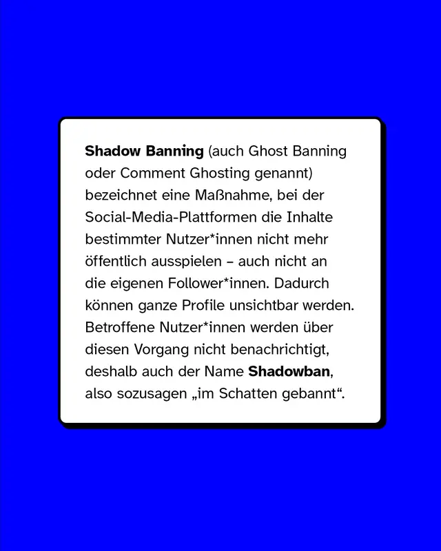 Shadow Banning (auch Ghost Banning oder Comment Ghosting genannt) bezeichnet eine Ma&szlig;nahme, bei der Social Media-Plattformen die Inhalte bestimmter Nutzer*innen nicht mehr &ouml;ffentlich ausspielen &ndash; auch nicht an die eigenen Follower*innen. Dadurch k&ouml;nnen ganze Profile unsichtbar werden. Betroffene Nutzer:innen werden &uuml;ber diesen Vorgang nicht benachrichtigt, deshalb auch der Name Shadowban, also sozusagen "im Schatten gebannt".