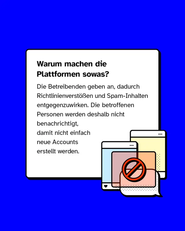 Warum machen die Plattformen sowas?  Die Betreibenden geben an, dadurch Richtlinienverst&ouml;&szlig;en und Spam-Inhalten entgegenzuwirken. Die betroffenen Personen werden deshalb nicht benachrichtigt, damit nicht einfach neue Accounts erstellt w&uuml;rden.