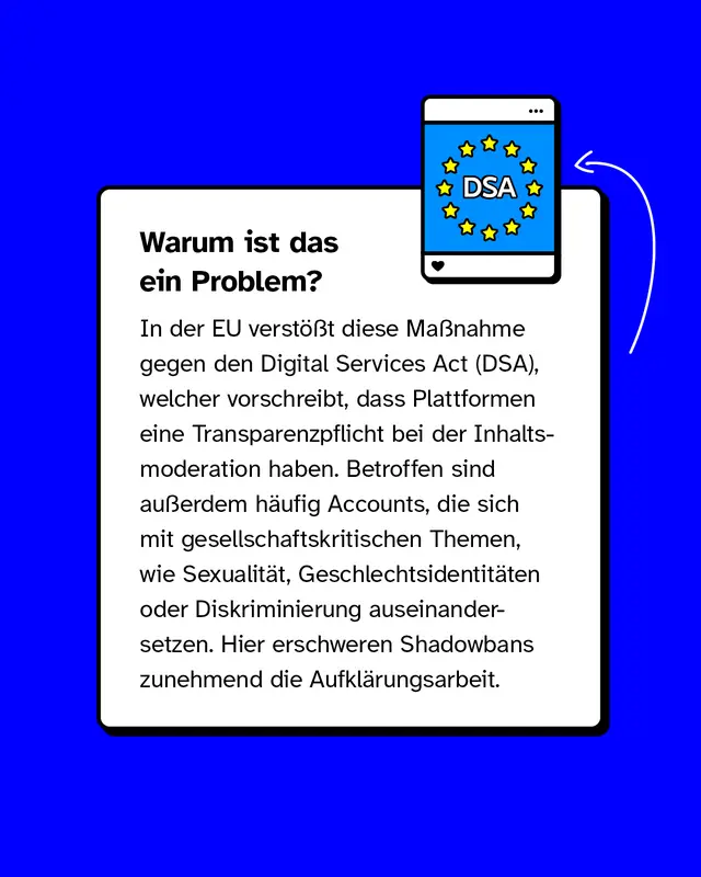 Warum ist das ein Problem?  In der EU verst&ouml;&szlig;t diese Ma&szlig;nahme gegen den Digital Services Act (DSA), welcher vorschreibt, dass Plattformen eine Transparenzpflicht bei der Inhaltsmoderation haben. Betroffen sind au&szlig;erdem h&auml;ufig Accounts, die sich mit gesellschaftskritischen Themen, wie Sexualit&auml;t, Geschlechtsidentit&auml;ten oder Diskriminierung auseinandersetzen. Hier erschweren Shadowbans zunehmend die Aufkl&auml;rungsarbeit.