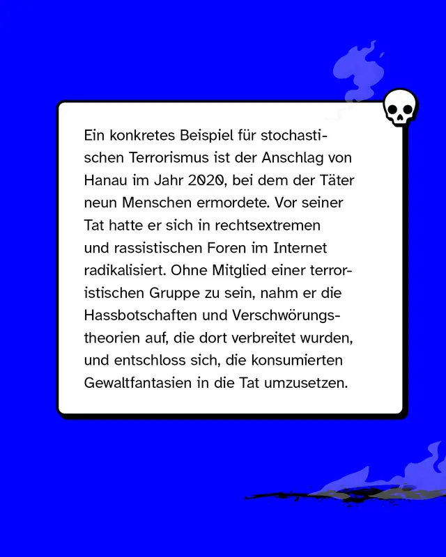 Ein konkretes Beispiel f&uuml;r stochastischen Terrorismus ist der Anschlag von Hanau im Jahr 2020, bei dem der T&auml;ter neun Menschen ermordete. Vor seiner Tat hatte er sich in rechtsextremen und rassistischen Foren im Internet radikalisiert. Ohne Mitglied einer terroristischen Gruppe zu sein, nahm er die Hassbotschaften und Verschw&ouml;rungstheorien auf, die dort verbreitet wurden, und entschloss sich, die konsumierten Gewaltfantasien in die Tat umzusetzen.