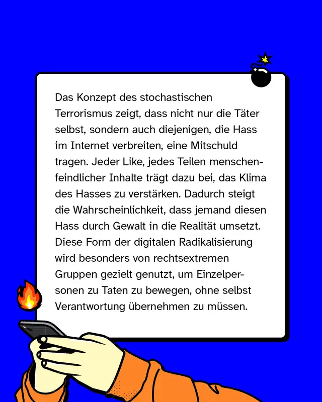 Das Konzept des stochastischen Terrorismus zeigt, dass nicht nur die T&auml;ter*innen selbst, sondern auch diejenigen, die Hass im Internet verbreiten, eine Mitschuld tragen. Jeder Like, jedes Teilen menschenfeindlicher Inhalte tr&auml;gt dazu bei, das Klima des Hasses zu verst&auml;rken. Dadurch steigt die Wahrscheinlichkeit, dass jemand diesen Hass durch Gewalt in die Realit&auml;t umsetzt. Diese Form der digitalen Radikalisierung wird besonders von rechtsextremen Gruppen gezielt genutzt, um Einzelpersonen zu Taten zu bewegen, ohne selbst Verantwortung &uuml;bernehmen zu m&uuml;ssen.