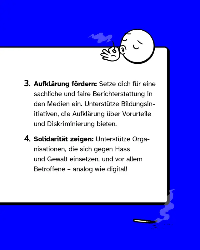 3. Aufkl&auml;rung f&ouml;rdern: Setze dich f&uuml;r eine sachliche und faire Berichterstattung in den Medien ein. Unterst&uuml;tze Bildungsinitiativen, die Aufkl&auml;rung &uuml;ber Vorurteile und Diskriminierung bieten.   4. Solidarit&auml;t zeigen: Unterst&uuml;tze Organisationen, die sich gegen Hass und Gewalt einsetzen, und vor allem Betroffene &ndash; analog wie digital!