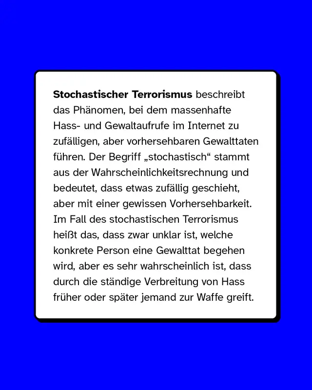 Stochastischer Terrorismus beschreibt das Ph&auml;nomen, bei dem massenhafte Hass- und Gewaltaufrufe im Internet zu zuf&auml;lligen, aber vorhersehbaren Gewalttaten f&uuml;hren. Der Begriff &bdquo;stochastisch&ldquo; stammt aus der Wahrscheinlichkeitsrechnung und bedeutet, dass etwas zuf&auml;llig geschieht, aber mit einer gewissen Vorhersehbarkeit. Im Fall des stochastischen Terrorismus hei&szlig;t das, dass zwar unklar ist, welche konkrete Person eine Gewalttat begehen wird, aber es sehr wahrscheinlich ist, dass durch die st&auml;ndige Verbreitung von Hass fr&uuml;her oder sp&auml;ter jemand zur Waffe greift.
