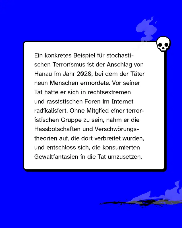 Ein konkretes Beispiel f&uuml;r stochastischen Terrorismus ist der Anschlag von Hanau im Jahr 2020, bei dem der T&auml;ter neun Menschen ermordete. Vor seiner Tat hatte er sich in rechtsextremen und rassistischen Foren im Internet radikalisiert. Ohne Mitglied einer terroristischen Gruppe zu sein, nahm er die Hassbotschaften und Verschw&ouml;rungstheorien auf, die dort verbreitet wurden, und entschloss sich, die konsumierten Gewaltfantasien in die Tat umzusetzen.