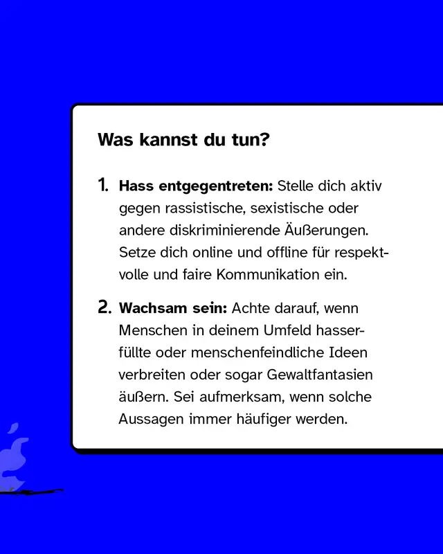 Was kannst du tun?   1. Hass entgegentreten: Stelle dich aktiv gegen rassistische, sexistische oder andere diskriminierende &Auml;u&szlig;erungen. Setze dich online und offline f&uuml;r respektvolle und faire Kommunikation ein.   2. Wachsam sein: Achte darauf, wenn Menschen in deinem Umfeld hasserf&uuml;llte oder menschenfeindliche Ideen verbreiten oder sogar Gewaltfantasien &auml;u&szlig;ern. Sei aufmerksam, wenn solche Aussagen immer h&auml;ufiger werden.