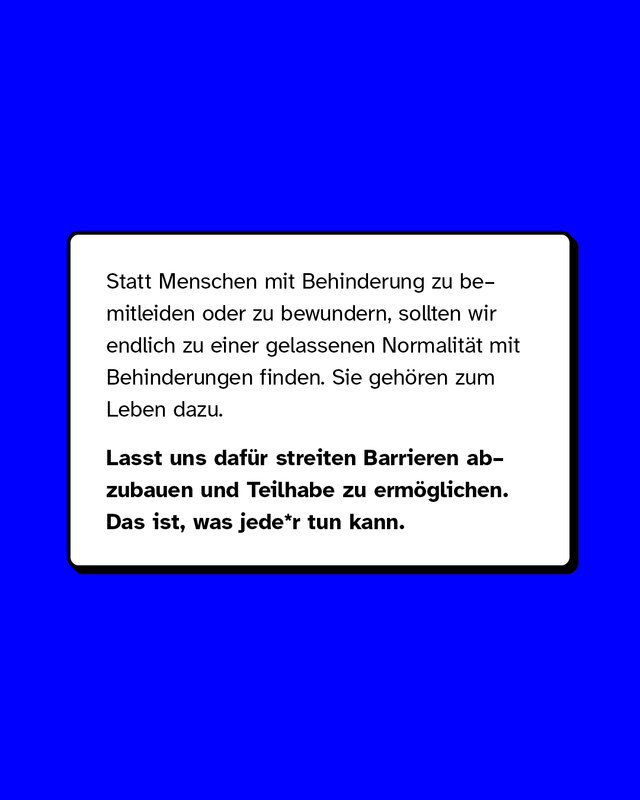 Statt Menschen mit Behinderung zu bemitleiden oder zu bewundern, sollten wir endlich zu einer gelassenen Normalität mit Behinderungen finden. Sie gehören zum Leben dazu. Lasst uns dafür streiten Barrieren abzubauen und Teilhabe zu ermöglichen. Das ist, was jede*r tun kann.