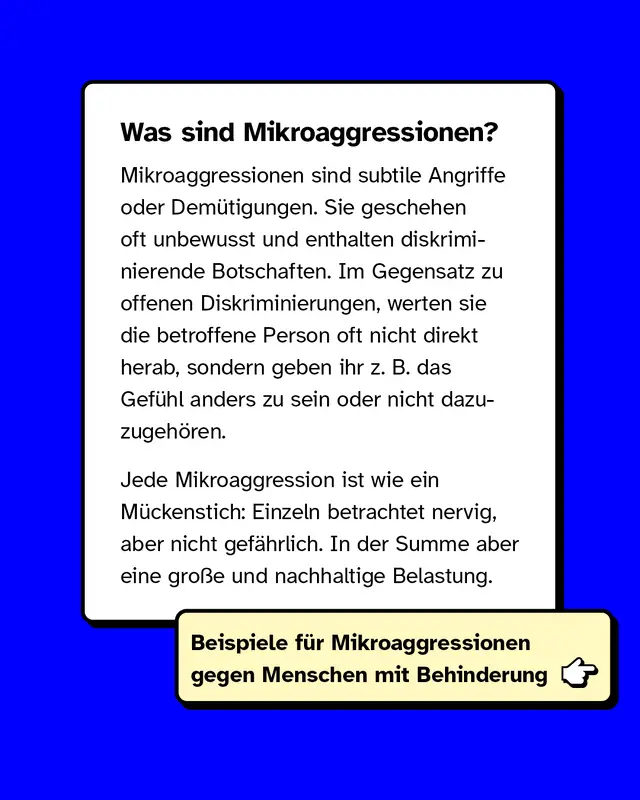 Was sind Mikroaggressionen? Mikroaggressionen sind subtile Angriffe oder Dem&uuml;tigungen. Sie geschehen oft unbewusst und enthalten diskriminierende Botschaften. Im Gegensatz zu offenen Diskriminierungen, werten sie die betroffene Person oft nicht direkt herab, sondern geben ihr z. B. das Gef&uuml;hl anders zu sein oder nicht dazuzugeh&ouml;ren.  Jede Mikroaggression ist wie ein M&uuml;ckenstich: Einzeln betrachtet nervig, aber nicht gef&auml;hrlich. In der Summe aber eine gro&szlig;e und nachhaltige Belastung.