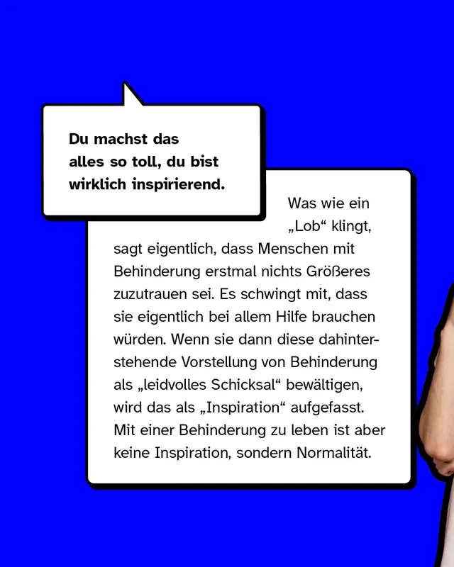 Du machst das alles so toll, du bist wirklich inspirierend. Was wie ein Lob klingt, sagt eigentlich, dass Menschen mit Behinderung erstmal nichts Gr&ouml;&szlig;eres zuzutrauen sei. Es schwingt mit, dass sie eigentlich bei allem Hilfe brauchen w&uuml;rden. Wenn sie dann diese dahinterstehende Vorstellung von Behinderung als leidvolles Schicksal bew&auml;ltigen, wird das als Inspiration aufgefasst. Mit einer Behinderung zu leben ist aber keine Inspiration, sondern Normalit&auml;t.