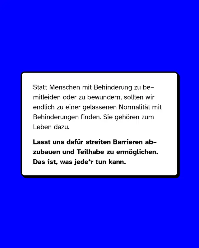 Statt Menschen mit Behinderung zu bemitleiden oder zu bewundern, sollten wir endlich zu einer gelassenen Normalit&auml;t mit Behinderungen finden. Sie geh&ouml;ren zum Leben dazu. Lasst uns daf&uuml;r streiten Barrieren abzubauen und Teilhabe zu erm&ouml;glichen. Das ist, was jede*r tun kann.
