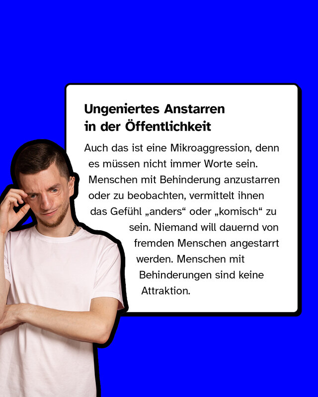 Ungeniertes Anstarren in der Öffentlichkeit. Auch das ist eine Mikroaggression, denn es müssen nicht immer Worte sein. Menschen mit Behinderung anzustarren oder zu beobachten, vermittelt ihnen das Gefühl „anders" oder „komisch" zu sein. Niemand will dauernd von fremden Menschen angestarrt werden. Menschen mit Behinderungen sind keine Attraktion.