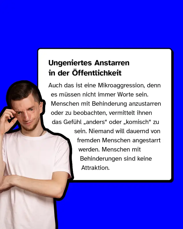 Ungeniertes Anstarren in der Öffentlichkeit. Auch das ist eine Mikroaggression, denn es müssen nicht immer Worte sein. Menschen mit Behinderung anzustarren oder zu beobachten, vermittelt ihnen das Gefühl „anders" oder „komisch" zu sein. Niemand will dauernd von fremden Menschen angestarrt werden. Menschen mit Behinderungen sind keine Attraktion.