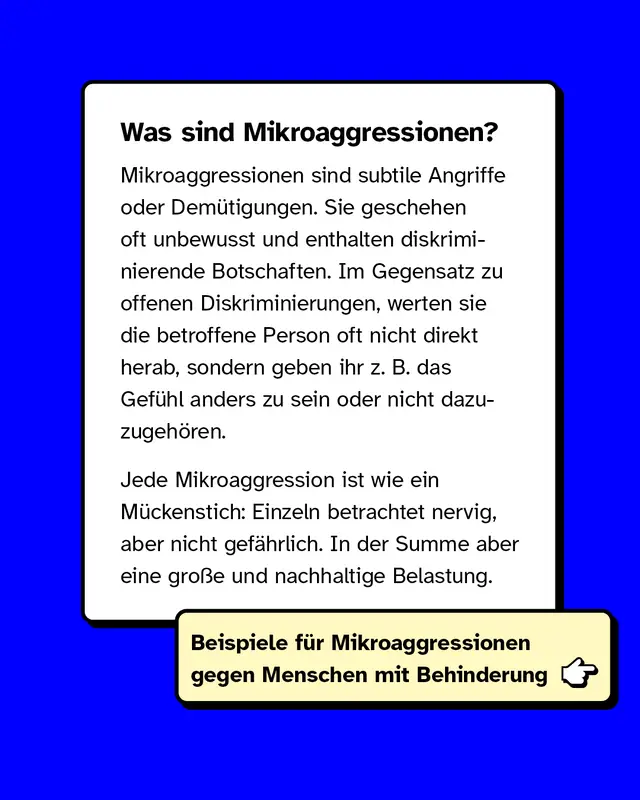 Was sind Mikroaggressionen? Mikroaggressionen sind subtile Angriffe oder Dem&uuml;tigungen. Sie geschehen oft unbewusst und enthalten diskriminierende Botschaften. Im Gegensatz zu offenen Diskriminierungen, werten sie die betroffene Person oft nicht direkt herab, sondern geben ihr z. B. das Gef&uuml;hl anders zu sein oder nicht dazuzugeh&ouml;ren.  Jede Mikroaggression ist wie ein M&uuml;ckenstich: Einzeln betrachtet nervig, aber nicht gef&auml;hrlich. In der Summe aber eine gro&szlig;e und nachhaltige Belastung.