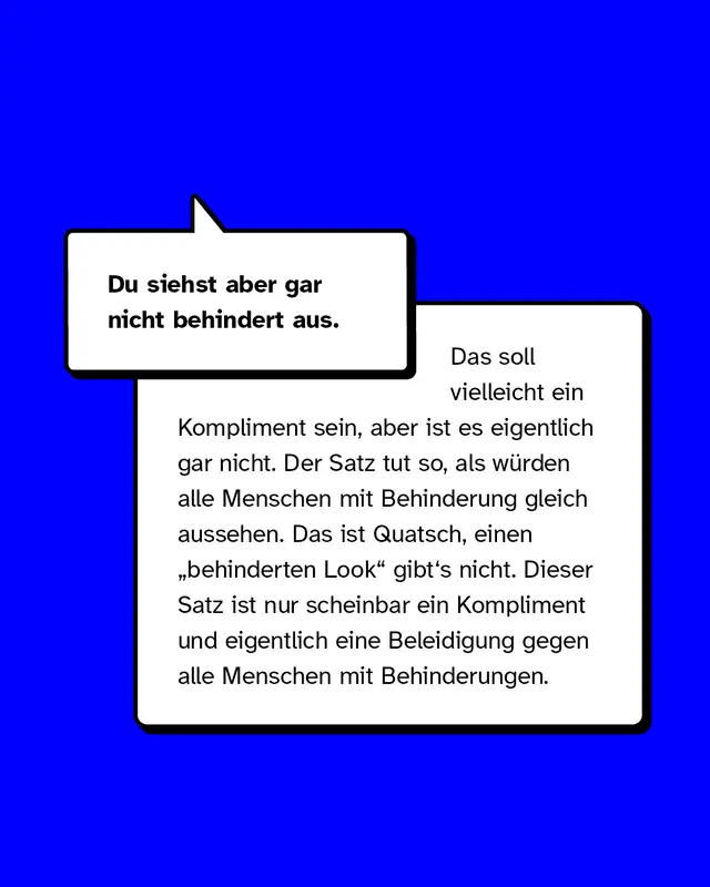 Beispiele f&uuml;r Mikroaggressionen gegen Menschen mit Behinderung. Du siehst aber gar nicht behindert aus. Das soll vielleicht ein Kompliment sein, aber ist es eigentlich gar nicht. Der Satz tut so, als w&uuml;rden alle Menschen mit Behinderung gleich aussehen. Das ist Quatsch, einen &bdquo;behinderten Look" gibt's nicht. Dieser Satz ist nur scheinbar ein Kompliment und eigentlich eine Beleidigung gegen alle Menschen mit Behinderungen.