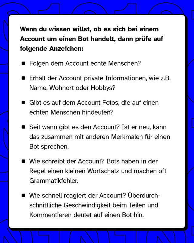 Wenn du wissen willst, ob es sich um einen Bot handelt, dann prüfe Anzeichen wie: Folgt der Account echten Menschen? Seit wann gibt es den Account?