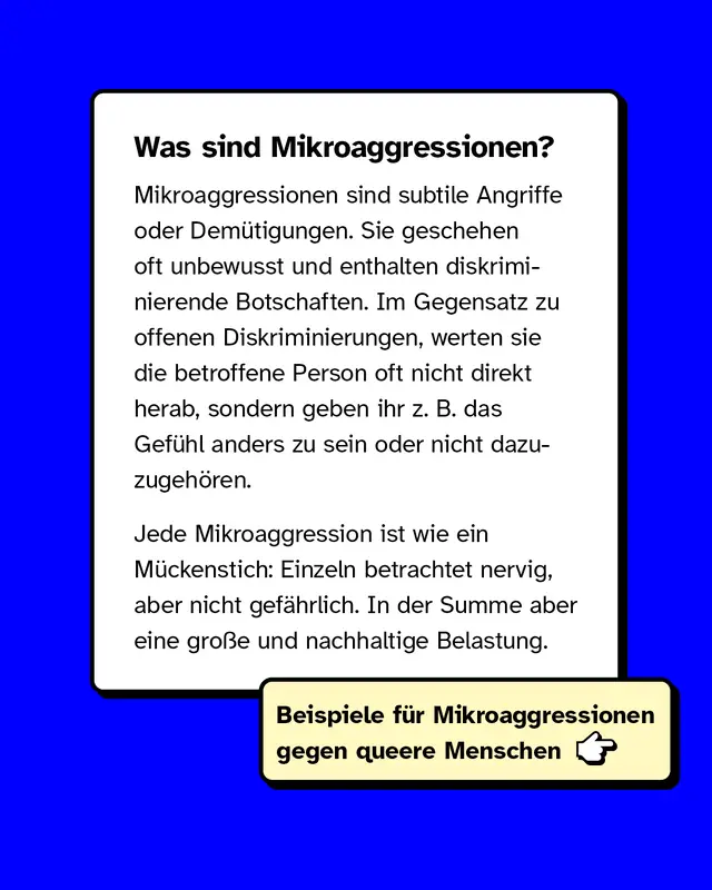Mikroaggressionen sind subtile Angriffe oder Demütigungen. Sie geschehen oft unbewusst und enthalten diskriminierende Botschaften. Im Gegensatz zu offenen Diskriminierungen, werten sie die betroffene Person oft nicht direkt herab, sondern geben ihr z. B. das Gefühl anders zu sein oder nicht dazuzugehören. Jede Mikroaggression ist wie ein Mückenstich: Einzeln betrachtet nervig, aber nicht gefährlich. In der Summe aber eine große und nachhaltige Belastung.
