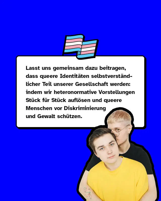Lasst uns gemeinsam dazu beitragen, dass queere Identitäten selbstverständlicher Teil unserer Gesellschaft werden: indem wir heteronormative Vorstellungen Stück für Stück auflösen und queere Menschen vor Diskriminierung und Gewalt schützen.