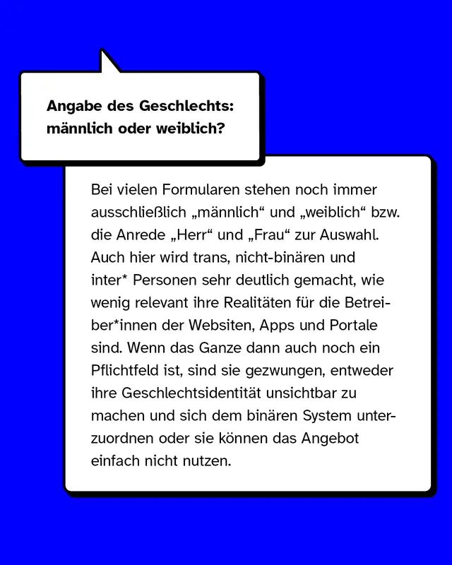 Angabe des Geschlechts: männlich oder weiblich? Bei vielen Formularen stehen noch immer ausschließlich „männlich“ und „weiblich“ bzw. die Anrede „Herr“ und „Frau“ zur Auswahl. Auch hier wird trans, nicht-binären und inter* Personen sehr deutlich gemacht, wie wenig relevant ihre Realitäten für die Betreiber*innen der Websiten, Apps und Portale sind. Wenn das ganze dann auch noch ein Pflichtfeld ist, sind sie gezwungen, entweder ihre Geschlechtsidentität unsichtbar zu machen und sich dem binären System unterzuordnen oder sie können das Angebot einfach nicht nutzen.