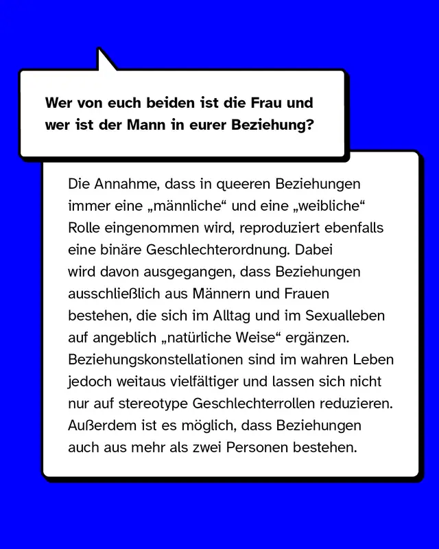Wer von euch beiden ist die Frau und wer ist der Mann in eurer Beziehung?  Die Annahme, dass in queeren Beziehungen immer eine „männliche“ und eine „weibliche“ Rolle eingenommen wird, reproduziert ebenfalls eine binäre Geschlechterordnung. Es wird davon ausgegangen, dass Beziehungen ausschließlich aus zwei gegengeschlechtlichen Personen bestehen, die sich im Alltag sowie im Sexualleben auf natürliche Weise ergänzen. Beziehungskonstellationen sind im wahren Leben jedoch weitaus vielfältiger und lassen sich nicht nur auf stereotype Geschlechterrollen reduzieren. Außerdem ist es möglich, dass Beziehungen auch aus mehr als zwei Personen bestehen.