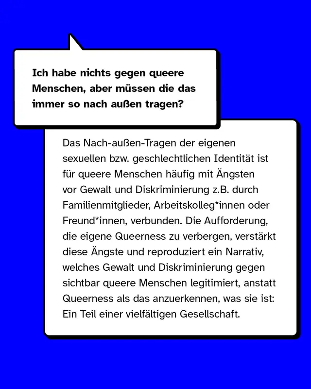 Beispiele für Mikroaggressionen gegen queere Menschen: Ich habe nichts gegen queere Menschen, aber müssen die das immer so nach außen tragen?  Das Nach-außen-Tragen der eigenen sexuellen bzw. geschlechtlichen Identität ist für queere Menschen häufig mit Ängsten vor Gewalt und Diskriminierung zum Beispiel durch Familienmitglieder, Arbeitskolleg*innen oder Freund*innen, verbunden. Die Aufforderung, die eigene Queerness zu verbergen, verstärkt diese Ängste und reproduziert ein Narrativ, welches Gewalt und Diskriminierung gegen sichtbar queere Menschen legitimiert, anstatt Queerness als das anzuerkennen, was sie ist: Ein Teil einer vielfältigen Gesellschaft.