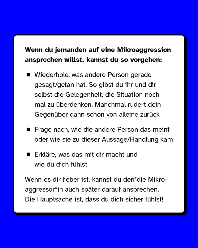 Wenn du jemanden auf eine Mikroaggression ansprechen willst, kannst du so vorgehen:   Wiederhole, was andere Person gerade gesagt/getan hat. So gibst du ihr und dir selbst die Gelegenheit, die Situation noch mal zu überdenken. Manchmal rudert dein Gegenüber dann schon von alleine zurück. Frage nach, wie die andere Person das meint oder wie sie zu dieser Aussage/Handlung kam. Erkläre, was das mit dir macht und wie du dich fühlst.   Wenn es dir lieber ist, kannst du den*die Mikroaggressor*in auch später darauf ansprechen. Die Hauptsache ist, dass du dich sicher fühlst!