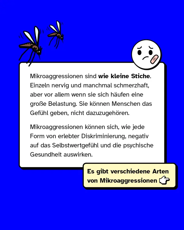 Mikroaggressionen sind wie kleine Stiche. Einzeln nervig und manchmal schmerzhaft, aber vor allem wenn sie sich h&auml;ufen, eine gro&szlig;e Belastung. Sie k&ouml;nnen Menschen das Gef&uuml;hl geben, nicht dazuzugeh&ouml;ren. Mikroaggressionen k&ouml;nnen sich, wie jede Form von erlebter Diskriminierung, negativ auf das Selbstwertgef&uuml;hl und die psychische Gesundheit auswirken.