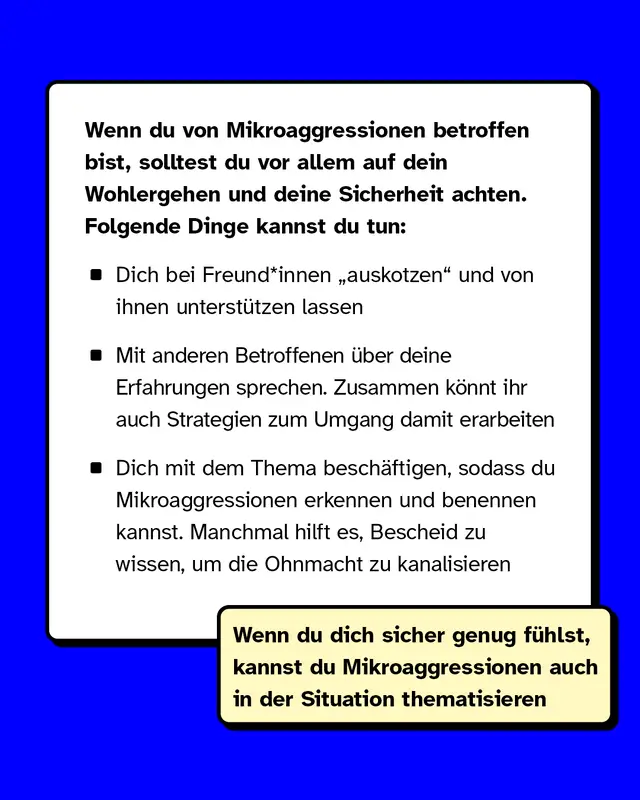 Wenn du von Mikroaggressionen betroffen bist, solltest du vor allem auf dein Wohlergehen und deine Sicherheit achten. Folgende Dinge kannst du tun: Dich bei Freund*innen auskotzen und von ihnen unterstützen lassen. Mit anderen Betroffenen über deine Erfahrungen sprechen. Zusammen könnt ihr auch Strategien zum Umgang damit erarbeiten. Dich mit dem Thema beschäftigen, sodass du Mikroaggressionen erkennen und benennen kannst. Manchmal hilft es, Bescheid zu wissen, um die Ohnmacht zu kanalisieren.