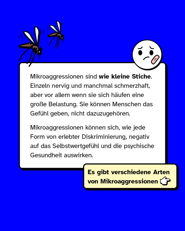 Mikroaggressionen sind wie kleine Stiche. Einzeln nervig und manchmal schmerzhaft, aber vor allem wenn sie sich häufen, eine große Belastung. Sie können Menschen das Gefühl geben, nicht dazuzugehören. Mikroaggressionen können sich, wie jede Form von erlebter Diskriminierung, negativ auf das Selbstwertgefühl und die psychische Gesundheit auswirken.