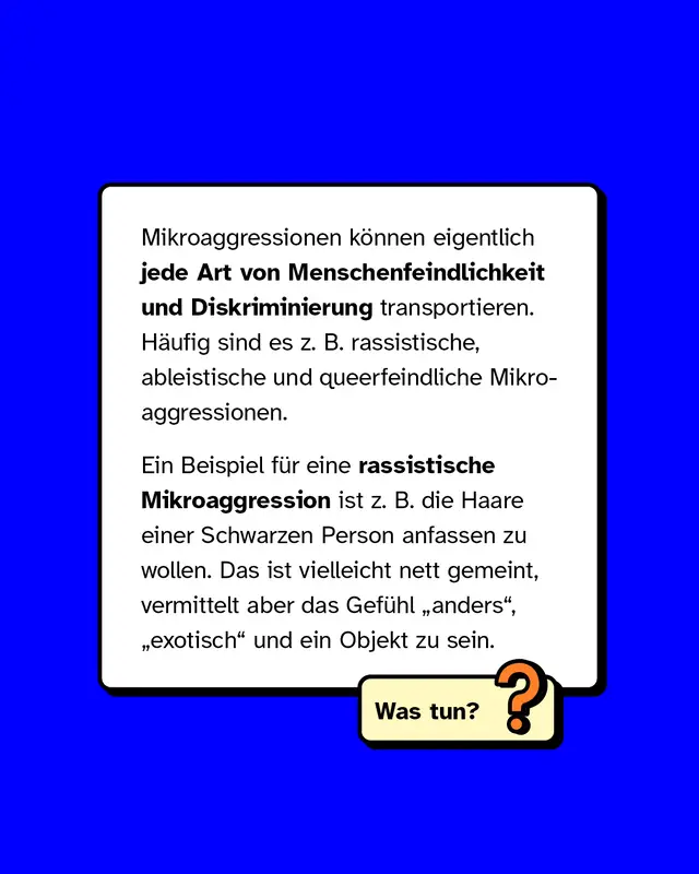 Mikroaggressionen können eigentlich jede Art von Menschenfeindlichkeit und Diskriminierung transportieren. Häufig sind es zum Beispiel rassistische, ableistische und queerfeindliche Mikroaggressionen.   Ein Beispiel für eine rassistische Mikroaggression ist zum Beispiel die Haare einer Schwarzen Person anfassen zu wollen. Das ist vielleicht nett gemeint, vermittelt aber das Gefühl anders, exotisch und ein Objekt zu sein.