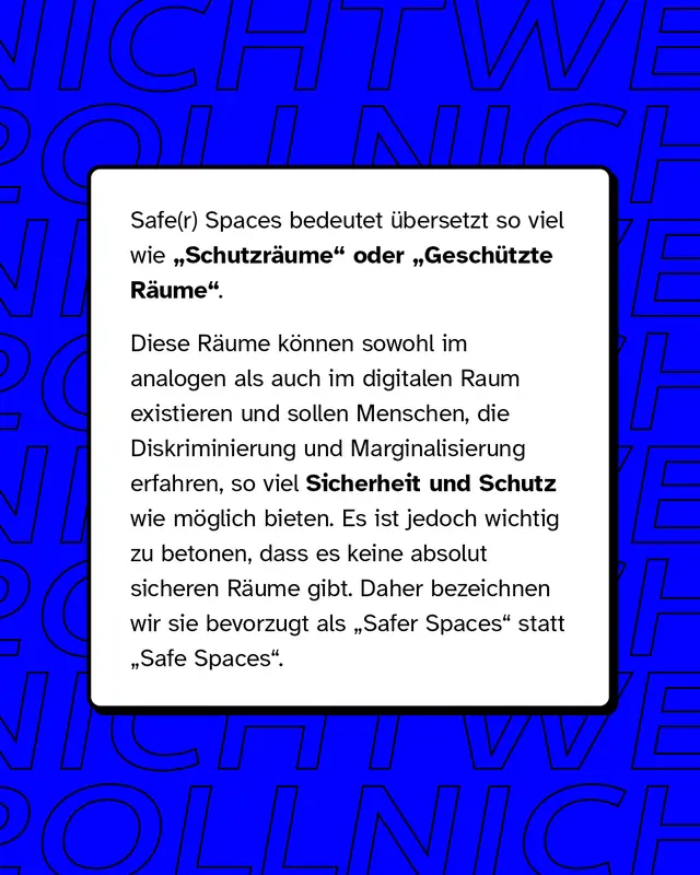 Safe und Safer Spaces bedeutet &uuml;bersetzt so viel wie Schutzr&auml;ume oder Gesch&uuml;tzte R&auml;ume. Diese R&auml;ume k&ouml;nnen sowohl im analogen als auch im digitalen Raum existieren und sollen Menschen, die Diskriminierung und Marginalisierung erfahren, so viel Sicherheit und Schutz wie m&ouml;glich bieten.