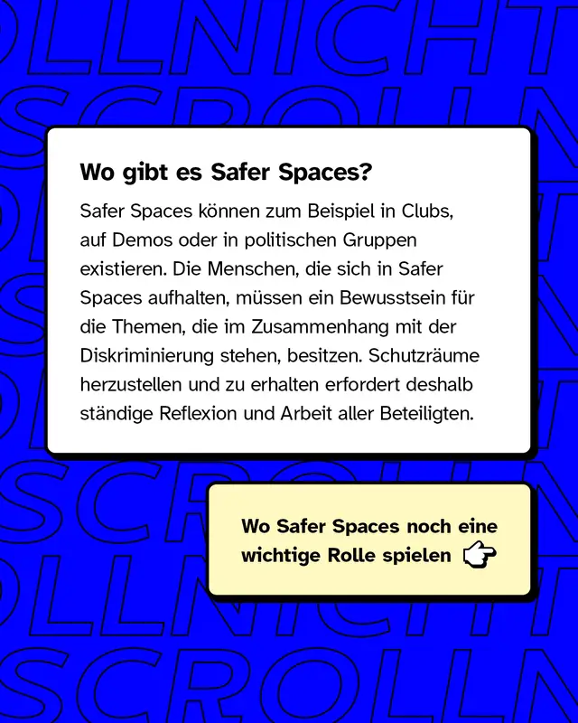 Wo gibt es Safer Spaces? Zum Beispiel in Clubs, auf Demos oder in politischen Gruppen existieren. Die Menschen, die sich in Safer Spaces aufhalten, müssen ein Bewusstsein für die Themen, die im Zusammenhang mit der Diskriminierung stehen, besitzen.