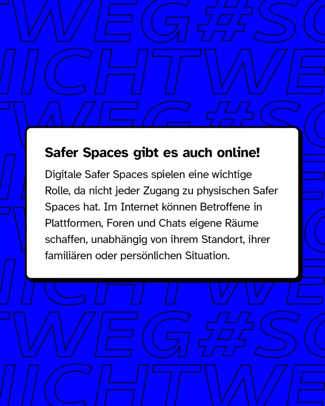 Safer Spaces gibt es auch online! Im Internet k&ouml;nnen Betroffene in Plattformen, Foren und Chats eigene R&auml;ume schaffen, unabh&auml;ngig von ihrem Standort, ihrer famili&auml;ren oder pers&ouml;nlichen Situation.