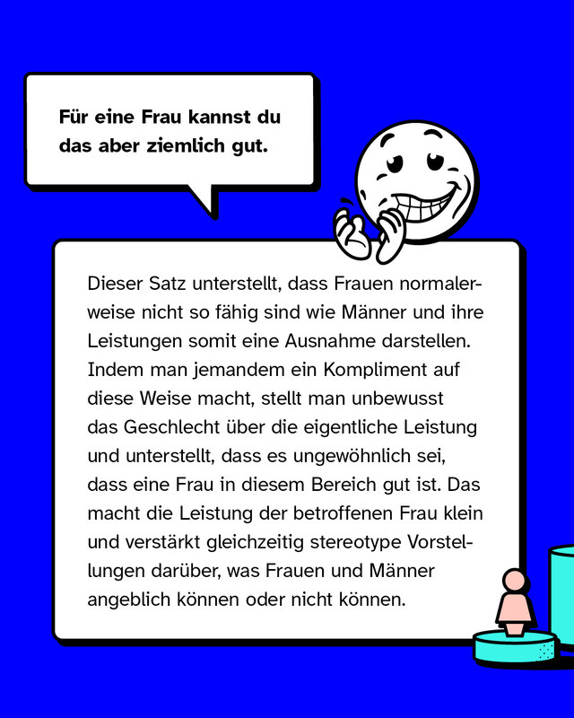 Für eine Frau kannst du das aber ziemlich gut. Dieser Satz unterstellt, dass Frauen normalerweise nicht so fähig sind wie Männer und ihre Leistungen somit eine Ausnahme darstellen. Indem man jemandem ein Kompliment auf diese Weise macht, stellt man unbewusst das Geschlecht über die eigentliche Leistung und unterstellt, dass es ungewöhnlich sei, dass eine Frau in diesem Bereich gut ist. Das macht die Leistung der betroffenen Frau klein und verstärkt gleichzeitig stereotype Vorstellungen darüber, was Frauen und Männer angeblich können oder nicht können.