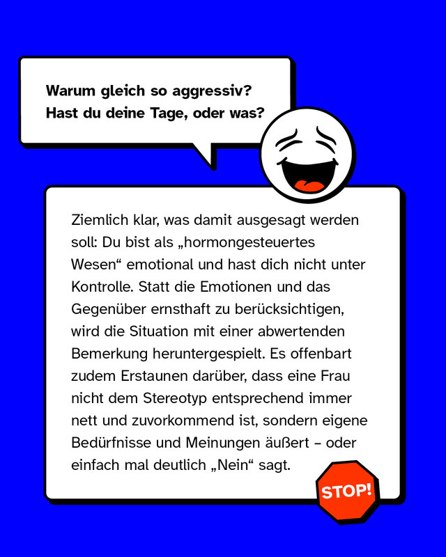 Beispiele für sexistische Mikroaggressionen: Warum gleich so aggressiv? Hast du deine Tage, oder was? Ziemlich klar, was damit ausgesagt werden soll: Du bist als „hormongesteuertes Wesen" emotional und hast dich nicht unter Kontrolle. Statt die Emotionen und das Gegenüber ernsthaft zu berücksichtigen, wird die Situation mit einer abwertenden Bemerkung heruntergespielt. Es offenbart zudem Erstaunen darüber, dass eine Frau nicht dem Stereotyp entsprechend immer nett und zuvorkommend ist, sondern eigene Bedürfnisse und Meinungen äußert – oder einfach mal deutlich „Nein" sagt.