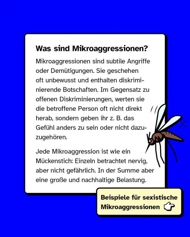 Mikroaggressionen sind subtile Angriffe oder Dem&uuml;tigungen. Sie geschehen oft unbewusst und enthalten diskriminierende Botschaften. Im Gegensatz zu offenen Diskriminierungen, werten sie die betroffene Person oft nicht direkt herab, sondern geben ihr z. B. das Gef&uuml;hl anders zu sein oder nicht dazuzugeh&ouml;ren. Jede Mikroaggression ist wie ein M&uuml;ckenstich: Einzeln betrachtet nervig, aber nicht gef&auml;hrlich. In der Summe aber eine gro&szlig;e und nachhaltige Belastung.