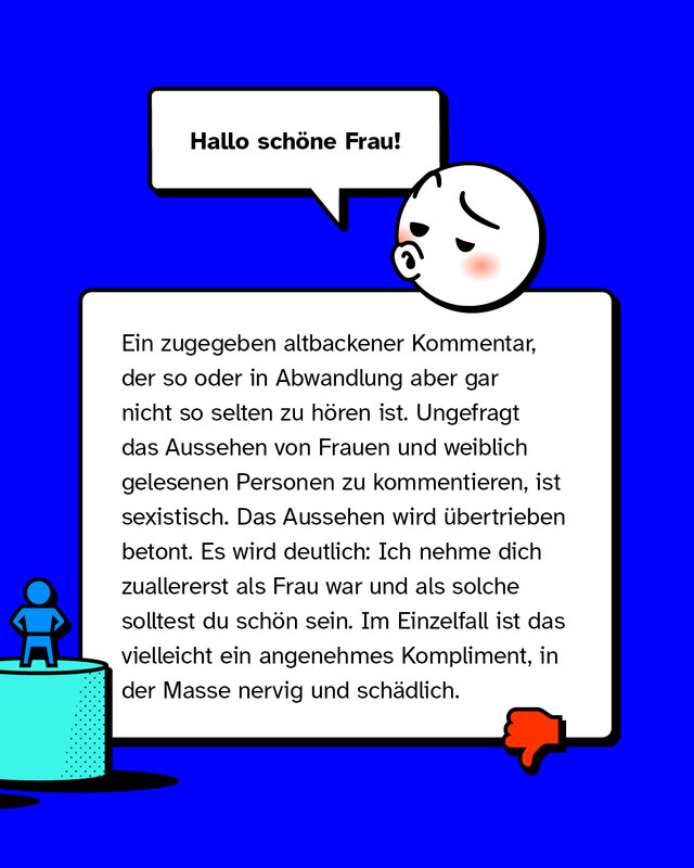 Hallo schöne Frau. Ein zugegeben altbackener Kommentar, der so oder in Abwandlung aber gar nicht so selten zu hören ist. Ungefragt das Aussehen von Frauen und weiblich gelesenen Personen zu kommentieren, ist sexistisch. Das Aussehen wird übertrieben betont. Es wird deutlich: Ich nehme dich zuallererst als Frau war und als solche solltest du schön sein. Im Einzelfall ist das vielleicht ein angenehmes Kompliment, in der Masse nervig und schädlich.