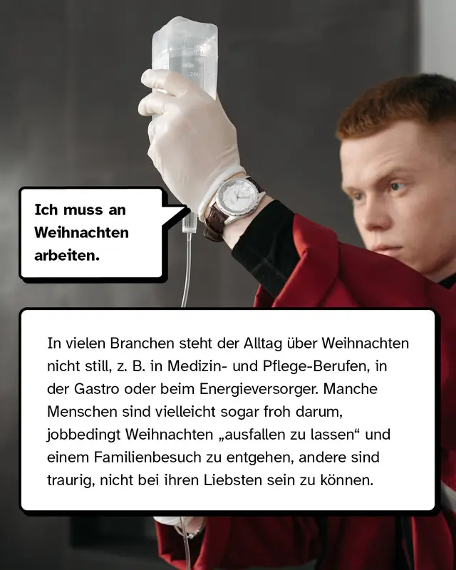 &bdquo;Ich muss an Weihnachten arbeiten.&ldquo; In vielen Branchen steht der Alltag &uuml;ber Weihnachten nicht still, z. B. in Medizin- und Pflege-Berufen, in der Gastro oder beim Energieversorger. Manche Menschen sind vielleicht sogar froh darum, jobbedingt Weihnachten &bdquo;ausfallen zu lassen" und einem Familienbesuch zu entgehen, andere sind traurig, nicht bei ihren Liebsten sein zu k&ouml;nnen.