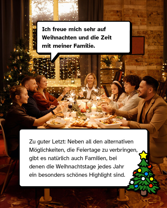 „Ich freue mich sehr auf Weihnachten und die Zeit mit meiner Familie.“ Zu guter Letzt: Neben all den alternativen Möglichkeiten, die Feiertage zu verbringen, gibt es natürlich auch Familien, bei denen die Weihnachtstage jedes Jahr ein besonders schönes Highlight sind.