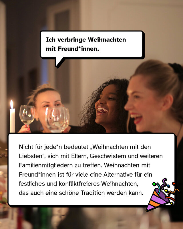 „Ich verbringe Weihnachten mit Freund*innen.“ Nicht für jede*n bedeutet „Weihnachten mit den Liebsten", sich mit Eltern, Geschwistern und weiteren Familienmitgliedern zu treffen. Weihnachten mit Freund*innen ist für viele Leute eine Alternative für ein festliches und konfliktfreieres Weihnachten, das auch eine schöne Tradition werden kann.